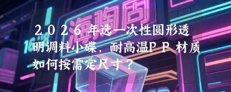 2026年选一次性圆形透明调料小碟，耐高温PP材质如何按需定尺寸？