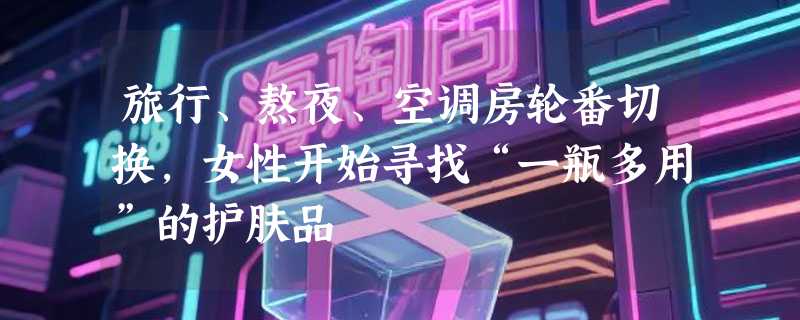 旅行、熬夜、空调房轮番切换，女性开始寻找“一瓶多用”的护肤品