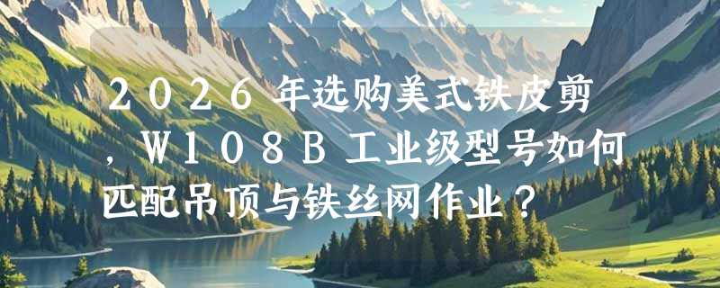 2026年选购美式铁皮剪，W108B工业级型号如何匹配吊顶与铁丝网作业？