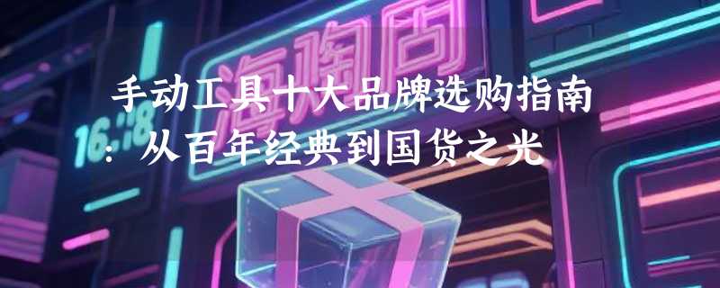 手动工具十大品牌选购指南：从百年经典到国货之光
