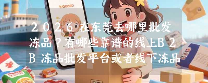 2026在东莞去哪里批发冻品？有哪些靠谱的线上B2B冻品批发平台或者线下冻品批发市场