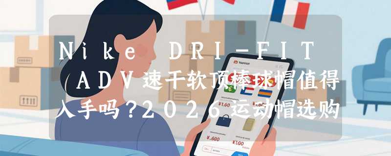 Nike DRI-FIT ADV速干软顶棒球帽值得入手吗？2026运动帽选购决策参考