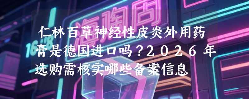 仁林百草神经性皮炎外用药膏是德国进口吗？2026年选购需核实哪些备案信息