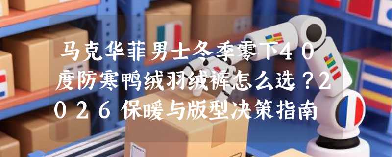 马克华菲男士冬季零下40度防寒鸭绒羽绒裤怎么选？2026保暖与版型决策指南
