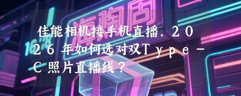 佳能相机接手机直播，2026年如何选对双Type-C照片直播线？