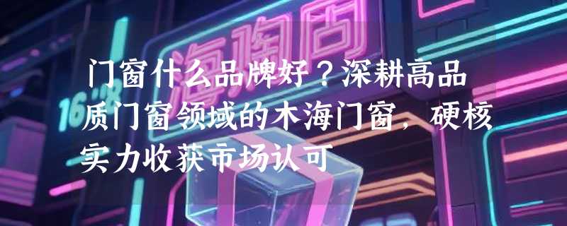 门窗什么品牌好？深耕高品质门窗领域的木海门窗，硬核实力收获市场认可