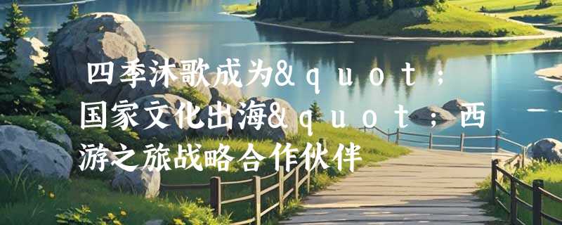 四季沐歌成为"国家文化出海"西游之旅战略合作伙伴