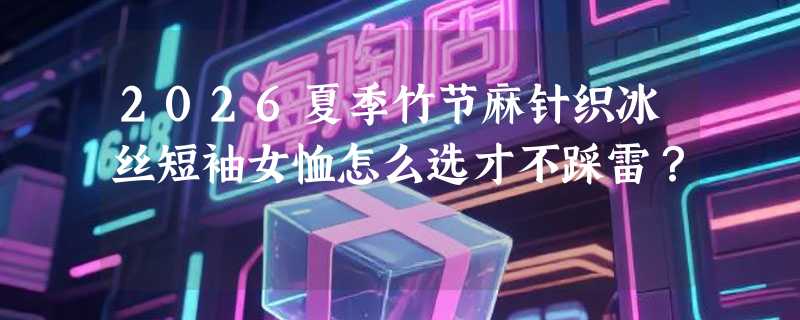 2026夏季竹节麻针织冰丝短袖女恤怎么选才不踩雷？