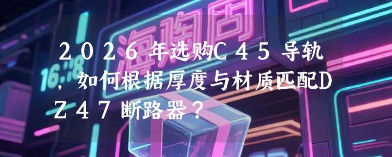 2026年选购C45导轨，如何根据厚度与材质匹配DZ47断路器？