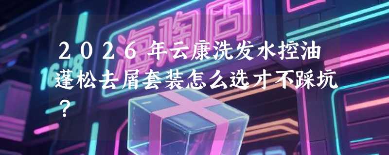 2026年云康洗发水控油蓬松去屑套装怎么选才不踩坑？