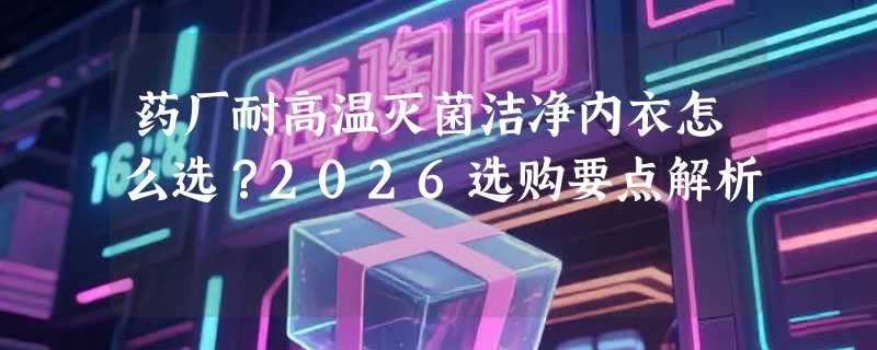 药厂耐高温灭菌洁净内衣怎么选？2026选购要点解析
