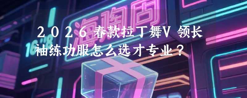 2026春款拉丁舞V领长袖练功服怎么选才专业？