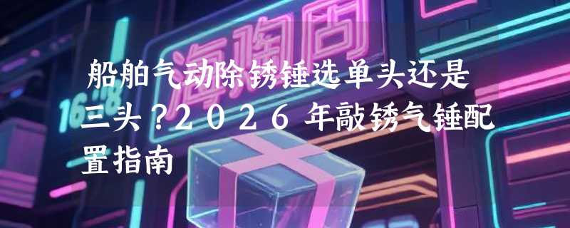 船舶气动除锈锤选单头还是三头？2026年敲锈气锤配置指南