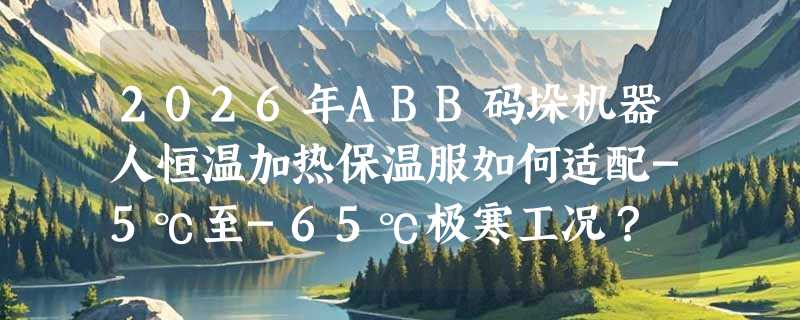2026年ABB码垛机器人恒温加热保温服如何适配-5℃至-65℃极寒工况？