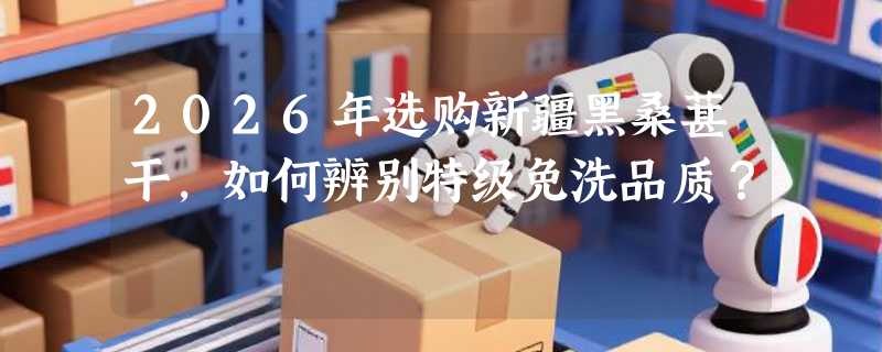 2026年选购新疆黑桑葚干，如何辨别特级免洗品质？