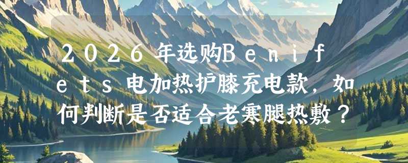 2026年选购Benifets电加热护膝充电款，如何判断是否适合老寒腿热敷？