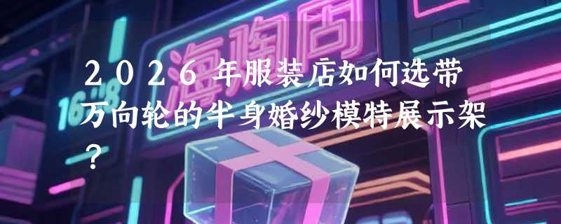 2026年服装店如何选带万向轮的半身婚纱模特展示架？