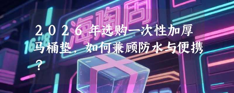 2026年选购一次性加厚马桶垫，如何兼顾防水与便携？