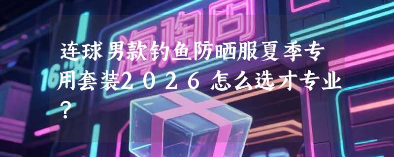 连球男款钓鱼防晒服夏季专用套装2026怎么选才专业？