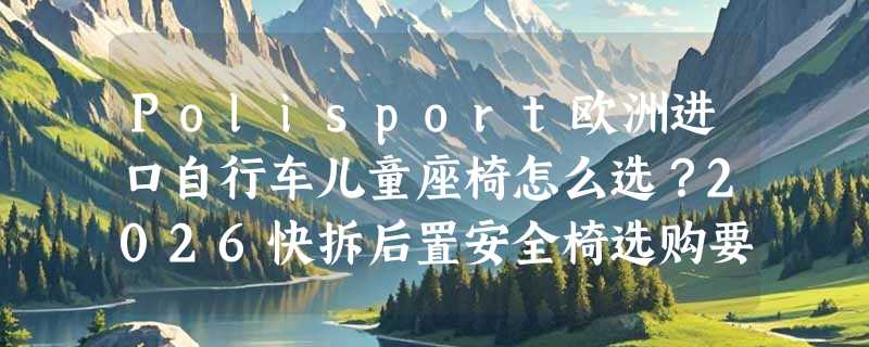 Polisport欧洲进口自行车儿童座椅怎么选？2026快拆后置安全椅选购要点