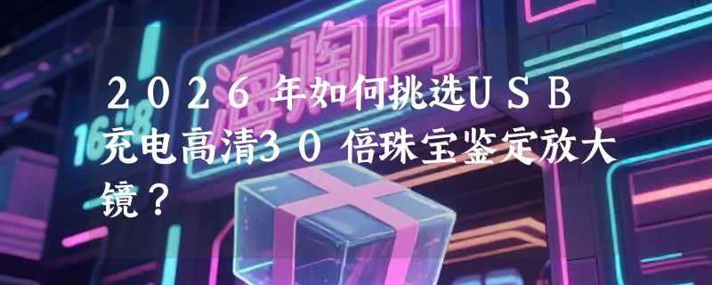 2026年如何挑选USB充电高清30倍珠宝鉴定放大镜？