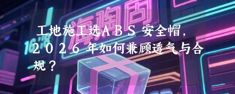 工地施工选ABS安全帽，2026年如何兼顾透气与合规？