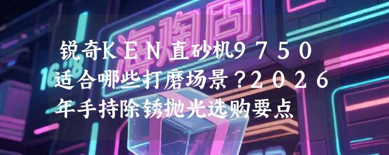 锐奇KEN直砂机9750适合哪些打磨场景？2026年手持除锈抛光选购要点