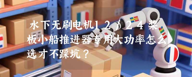 水下无刷电机12/24桨板小船推进器专用大功率怎么选才不踩坑？