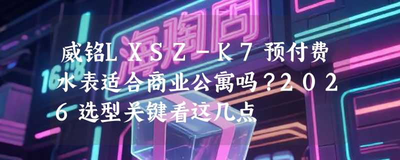 威铭LXSZ-K7预付费水表适合商业公寓吗？2026选型关键看这几点
