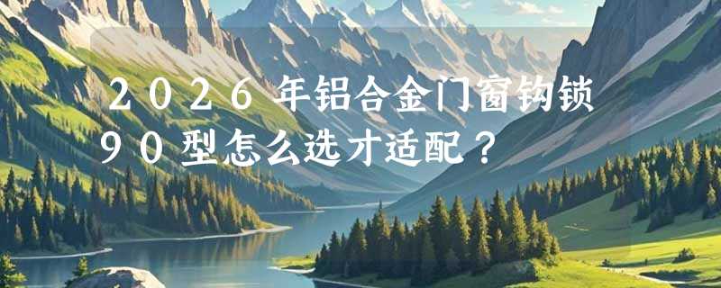2026年铝合金门窗钩锁90型怎么选才适配？