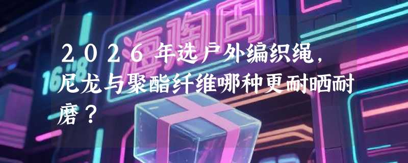 2026年选户外编织绳，尼龙与聚酯纤维哪种更耐晒耐磨？