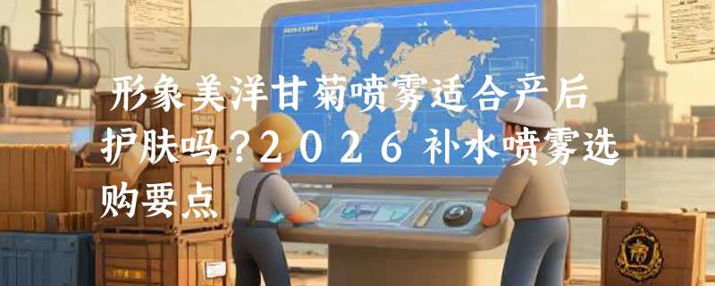 形象美洋甘菊喷雾适合产后护肤吗？2026补水喷雾选购要点