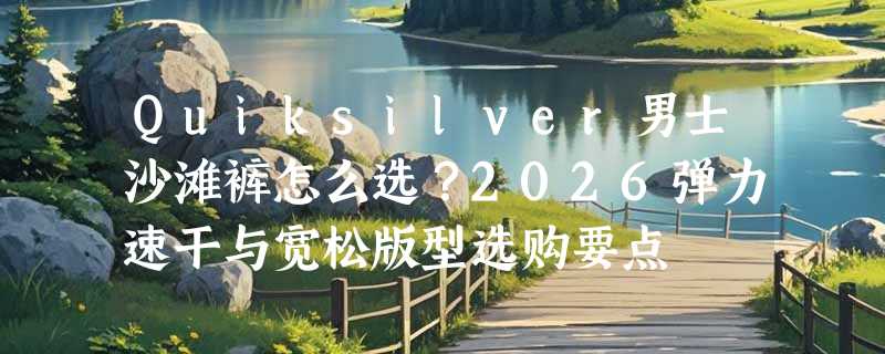 Quiksilver男士沙滩裤怎么选？2026弹力速干与宽松版型选购要点
