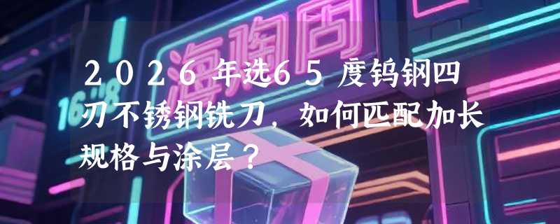 2026年选65度钨钢四刃不锈钢铣刀，如何匹配加长规格与涂层？