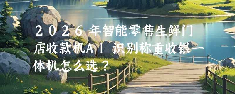 2026年智能零售生鲜门店收款机AI识别称重收银一体机怎么选？