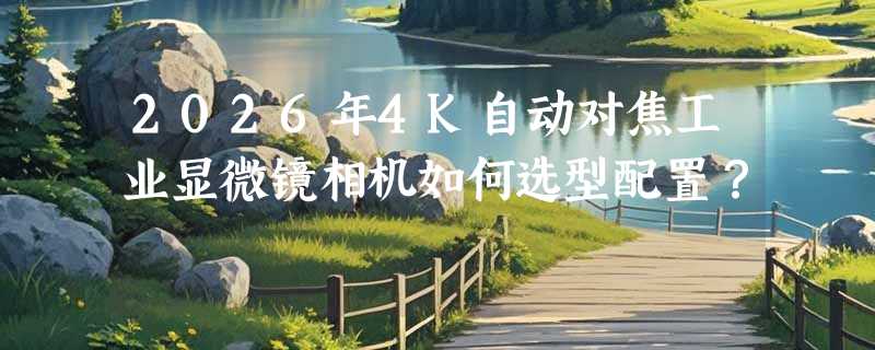 2026年4K自动对焦工业显微镜相机如何选型配置？
