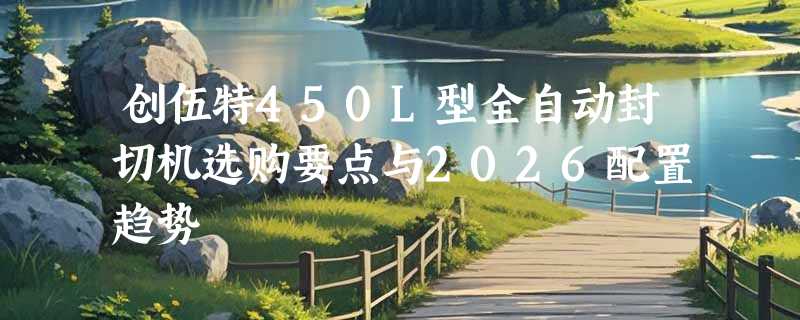 创伍特450L型全自动封切机选购要点与2026配置趋势