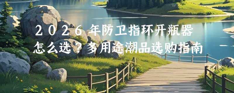 2026年防卫指环开瓶器怎么选？多用途潮品选购指南