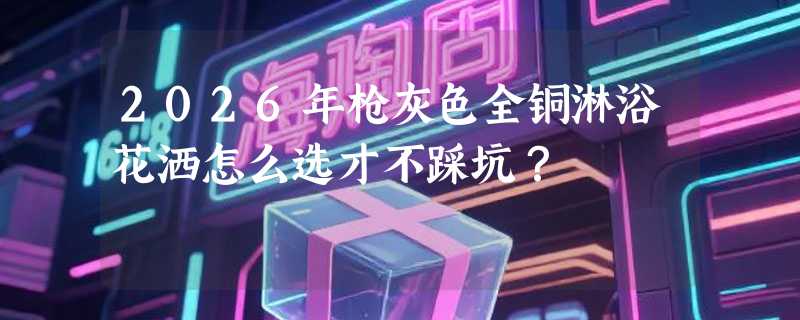 2026年枪灰色全铜淋浴花洒怎么选才不踩坑？