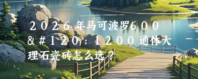 2026年马可波罗600x1200通体大理石瓷砖怎么选？