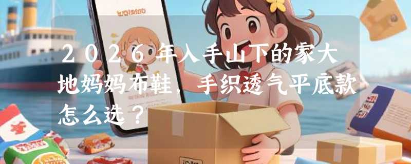 2026年入手山下的家大地妈妈布鞋，手织透气平底款怎么选？