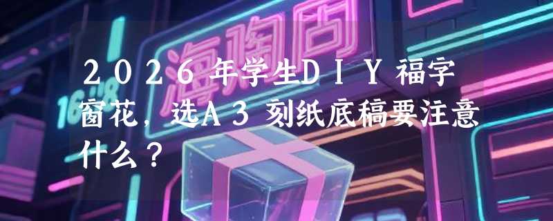 2026年学生DIY福字窗花，选A3刻纸底稿要注意什么？
