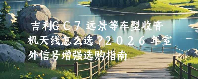 吉利GC7远景等车型收音机天线怎么选？2026年室外信号增强选购指南