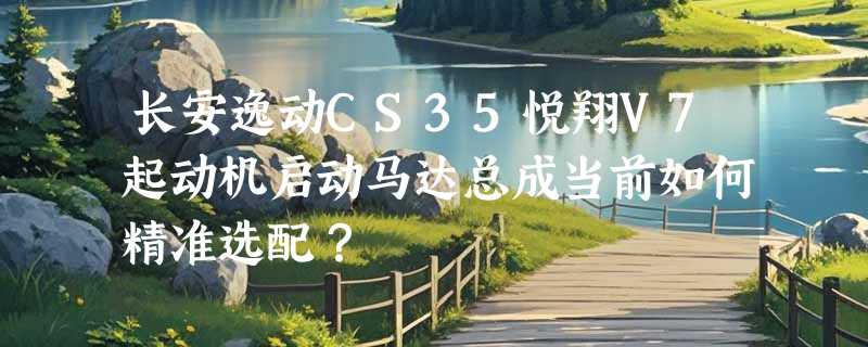 长安逸动CS35悦翔V7起动机启动马达总成当前如何精准选配？