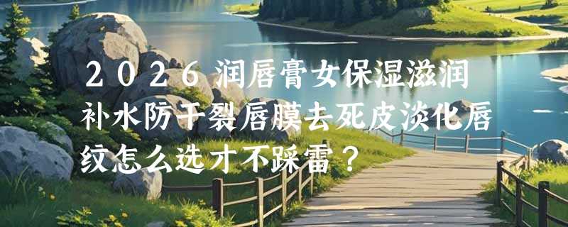 2026润唇膏女保湿滋润补水防干裂唇膜去死皮淡化唇纹怎么选才不踩雷？
