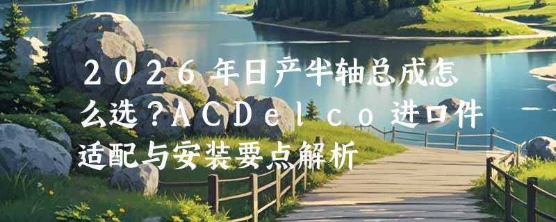 2026年日产半轴总成怎么选？ACDelco进口件适配与安装要点解析