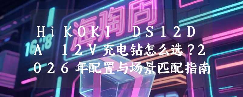 HiKOKI DS12DA 12V充电钻怎么选？2026年配置与场景匹配指南