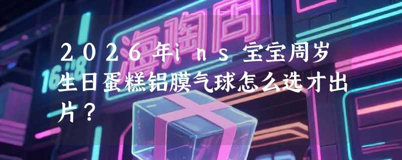2026年ins宝宝周岁生日蛋糕铝膜气球怎么选才出片？