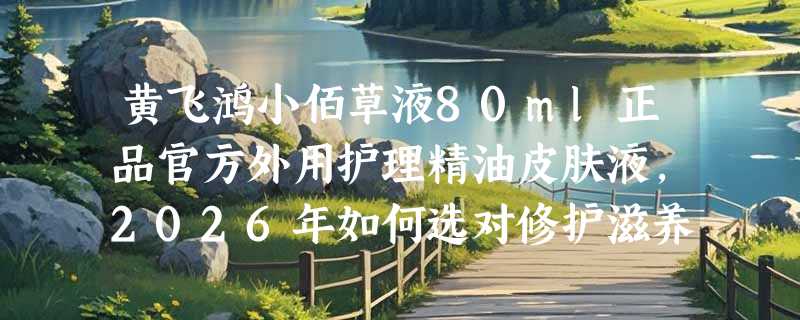 黄飞鸿小佰草液80ml正品官方外用护理精油皮肤液，2026年如何选对修护滋养款？