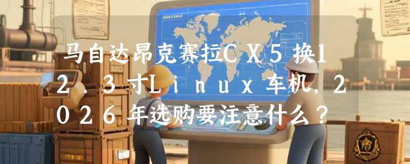 马自达昂克赛拉CX5换12.3寸Linux车机，2026年选购要注意什么？